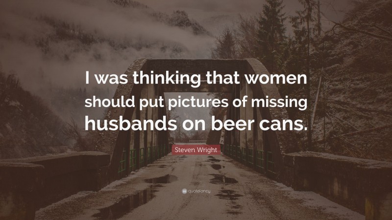 Steven Wright Quote: “I was thinking that women should put pictures of missing husbands on beer cans.”