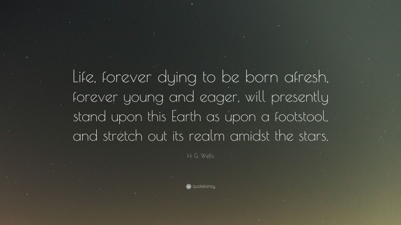 H. G. Wells Quote: “Life, forever dying to be born afresh, forever young and eager, will presently stand upon this Earth as upon a footstool, and stretch out its realm amidst the stars.”