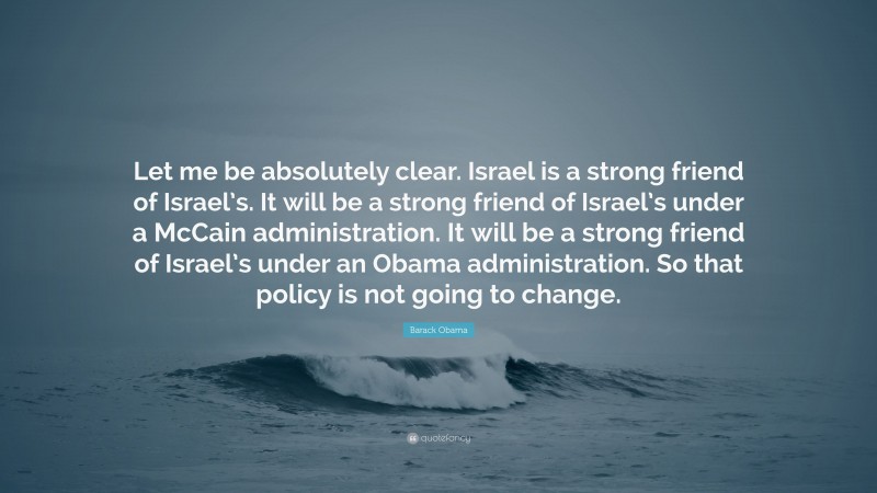 Barack Obama Quote: “Let me be absolutely clear. Israel is a strong friend of Israel’s. It will be a strong friend of Israel’s under a McCain administration. It will be a strong friend of Israel’s under an Obama administration. So that policy is not going to change.”