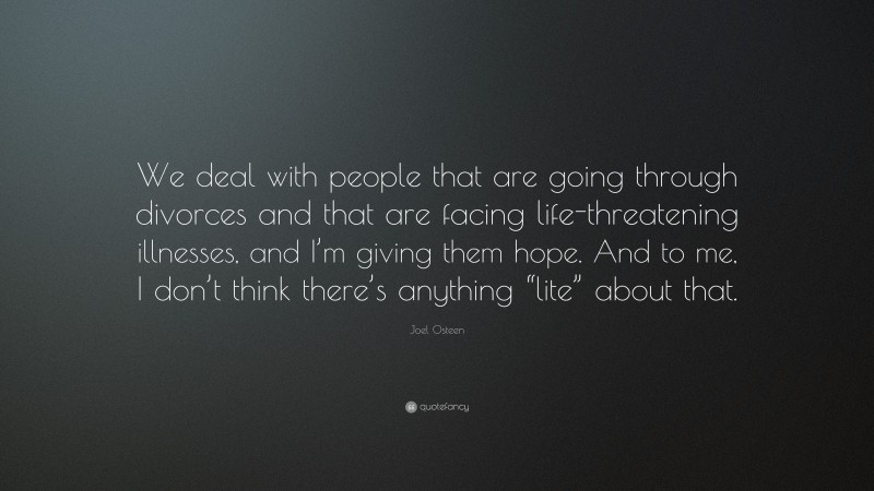 Joel Osteen Quote: “We deal with people that are going through divorces and that are facing life-threatening illnesses, and I’m giving them hope. And to me, I don’t think there’s anything “lite” about that.”