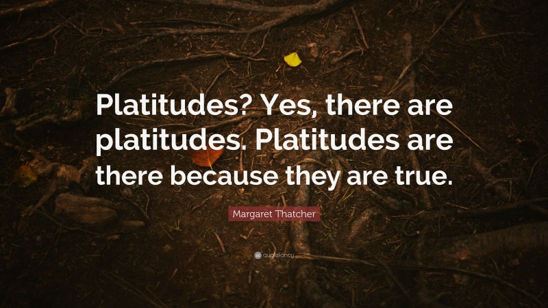 Margaret Thatcher Quote: “Platitudes? Yes, there are platitudes. Platitudes are there because they are true.”
