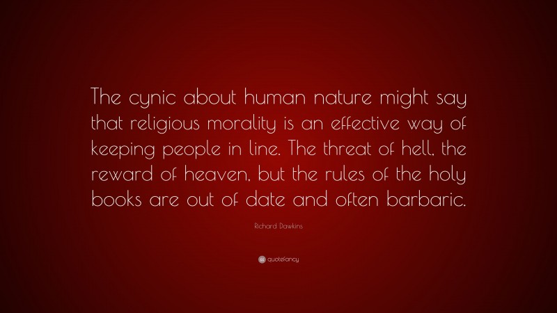 Richard Dawkins Quote: “The cynic about human nature might say that religious morality is an effective way of keeping people in line. The threat of hell, the reward of heaven, but the rules of the holy books are out of date and often barbaric.”