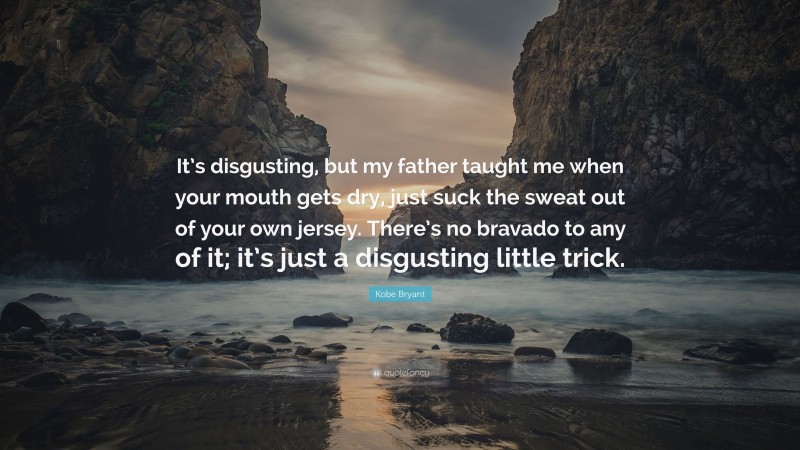 Kobe Bryant Quote: “It’s disgusting, but my father taught me when your mouth gets dry, just suck the sweat out of your own jersey. There’s no bravado to any of it; it’s just a disgusting little trick.”