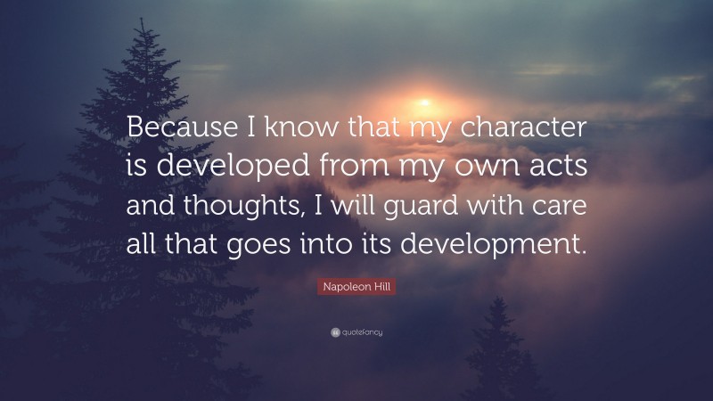 Napoleon Hill Quote: “Because I know that my character is developed from my own acts and thoughts, I will guard with care all that goes into its development.”