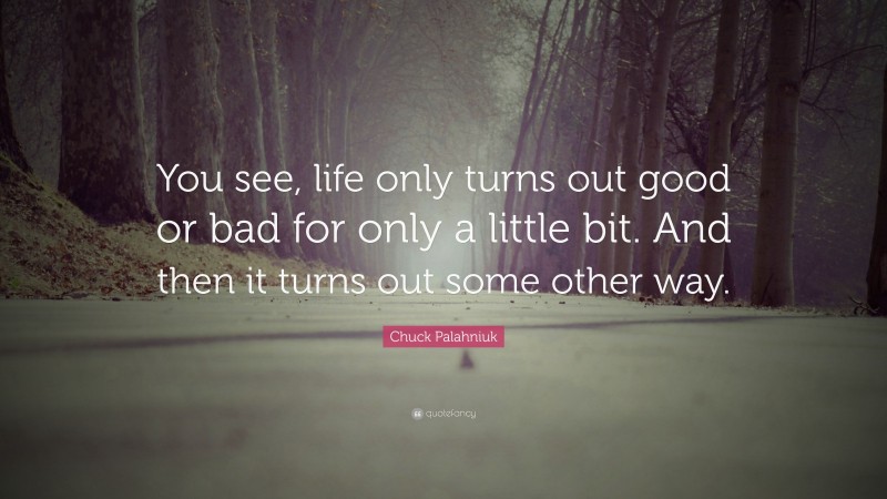 Chuck Palahniuk Quote: “You see, life only turns out good or bad for only a little bit. And then it turns out some other way.”