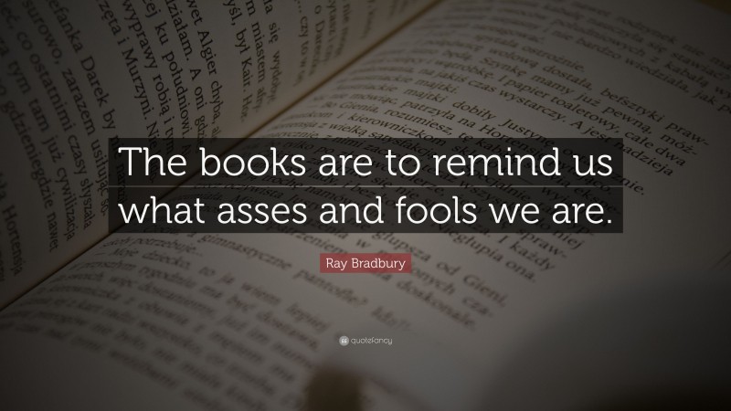 Ray Bradbury Quote: “The books are to remind us what asses and fools we are.”
