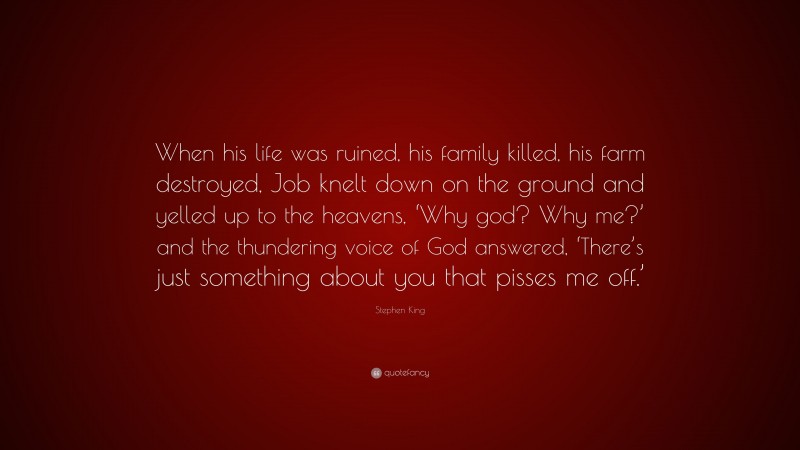Stephen King Quote: “When his life was ruined, his family killed, his farm destroyed, Job knelt down on the ground and yelled up to the heavens, ‘Why god? Why me?’ and the thundering voice of God answered, ‘There’s just something about you that pisses me off.’”