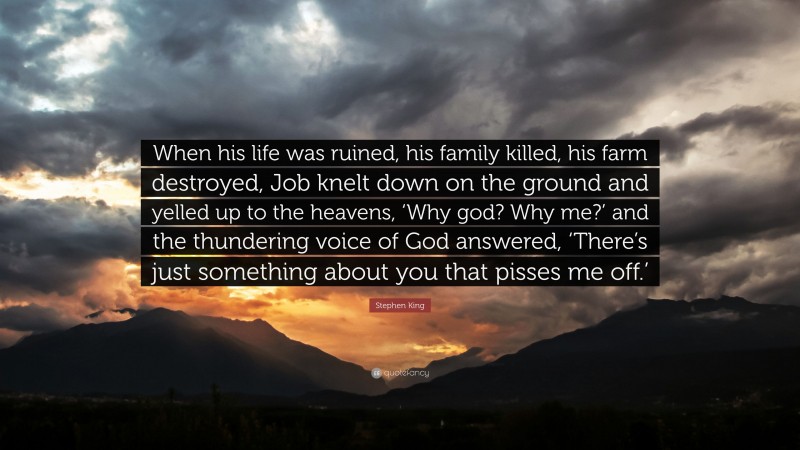 Stephen King Quote: “When his life was ruined, his family killed, his farm destroyed, Job knelt down on the ground and yelled up to the heavens, ‘Why god? Why me?’ and the thundering voice of God answered, ‘There’s just something about you that pisses me off.’”