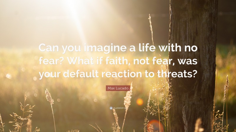 Max Lucado Quote: “Can you imagine a life with no fear? What if faith, not fear, was your default reaction to threats?”