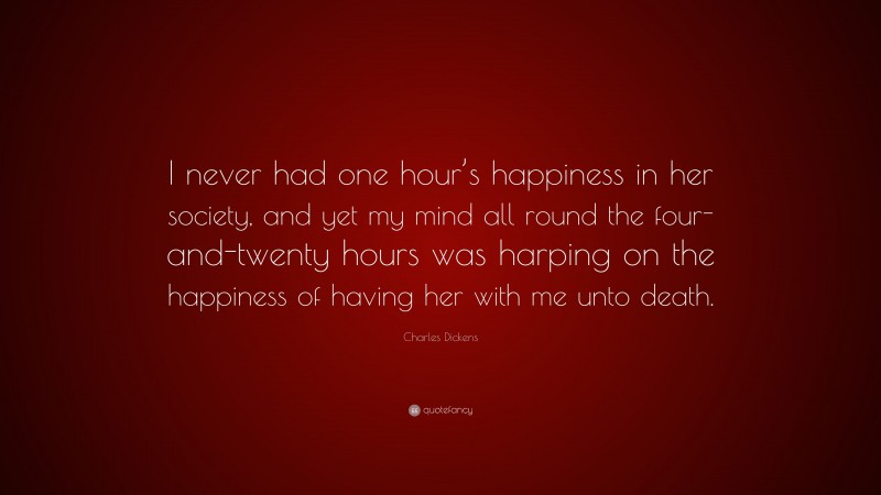 Charles Dickens Quote: “I never had one hour’s happiness in her society, and yet my mind all round the four-and-twenty hours was harping on the happiness of having her with me unto death.”
