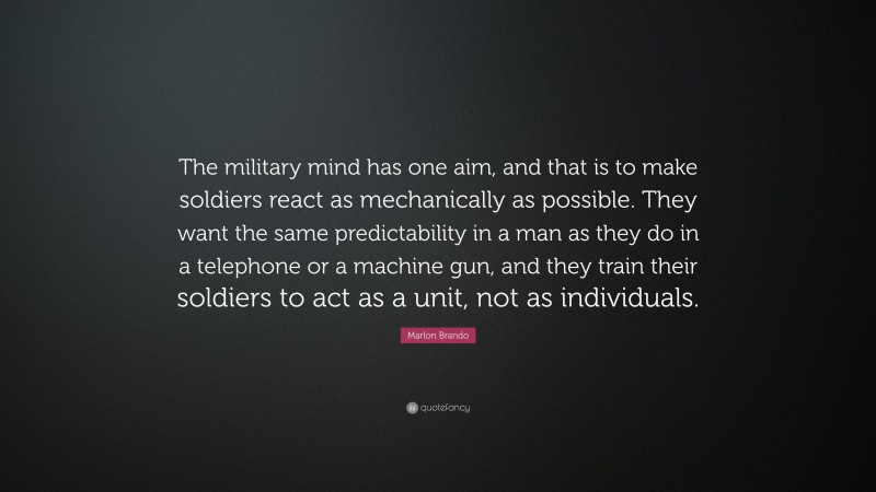 Marlon Brando Quote: “The military mind has one aim, and that is to make soldiers react as mechanically as possible. They want the same predictability in a man as they do in a telephone or a machine gun, and they train their soldiers to act as a unit, not as individuals.”