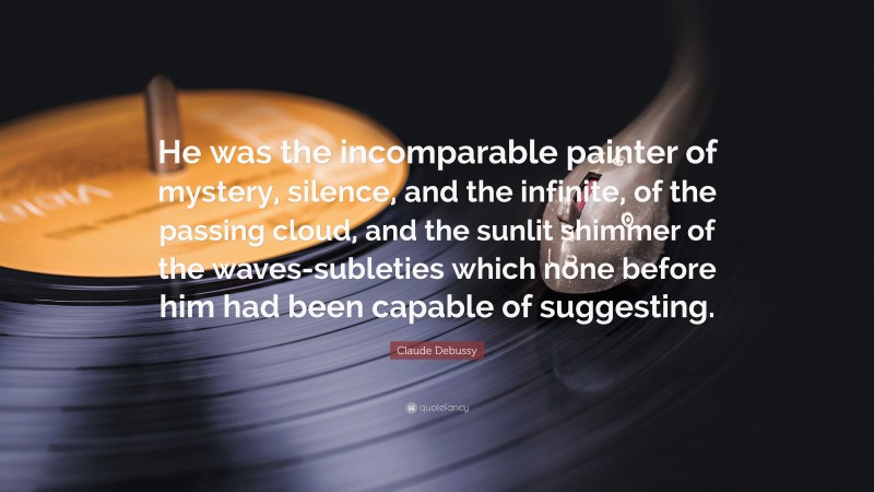 Claude Debussy Quote: “He was the incomparable painter of mystery, silence, and the infinite, of the passing cloud, and the sunlit shimmer of the waves-subleties which none before him had been capable of suggesting.”