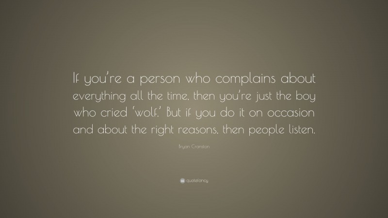 Bryan Cranston Quote: “If you’re a person who complains about everything all the time, then you’re just the boy who cried ‘wolf.’ But if you do it on occasion and about the right reasons, then people listen.”