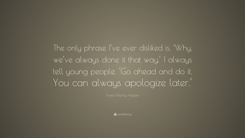 Grace Murray Hopper Quote: “The only phrase I’ve ever disliked is, ‘Why, we’ve always done it that way.’ I always tell young people, ‘Go ahead and do it. You can always apologize later.’”