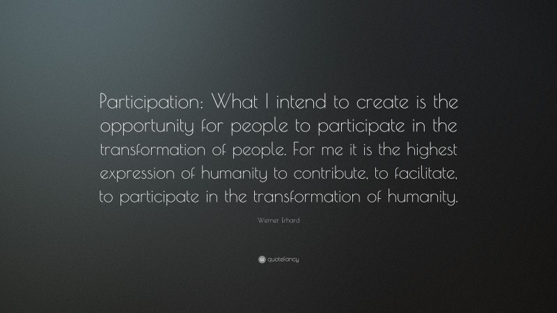 Werner Erhard Quote: “Participation: What I intend to create is the opportunity for people to participate in the transformation of people. For me it is the highest expression of humanity to contribute, to facilitate, to participate in the transformation of humanity.”