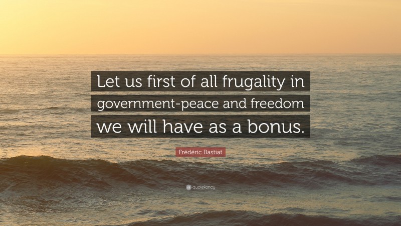 Frédéric Bastiat Quote: “Let us first of all frugality in government-peace and freedom we will have as a bonus.”