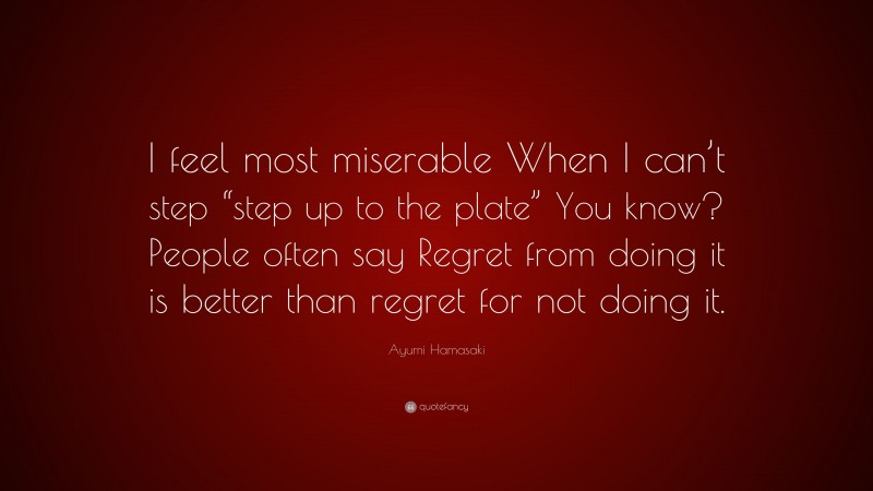 Ayumi Hamasaki Quote: “I feel most miserable When I can’t step “step up to the plate” You know? People often say Regret from doing it is better than regret for not doing it.”