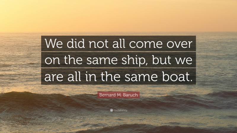 Bernard M. Baruch Quote: “We did not all come over on the same ship, but we are all in the same boat.”