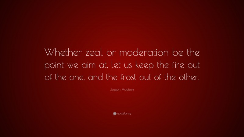 Joseph Addison Quote: “Whether zeal or moderation be the point we aim at, let us keep the fire out of the one, and the frost out of the other.”