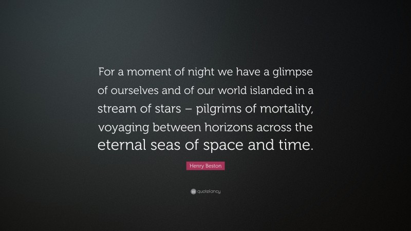 Henry Beston Quote: “For a moment of night we have a glimpse of ourselves and of our world islanded in a stream of stars – pilgrims of mortality, voyaging between horizons across the eternal seas of space and time.”