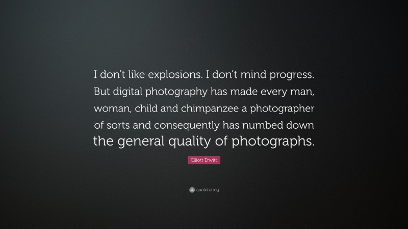 Elliott Erwitt Quote: “I don’t like explosions. I don’t mind progress. But digital photography has made every man, woman, child and chimpanzee a photographer of sorts and consequently has numbed down the general quality of photographs.”