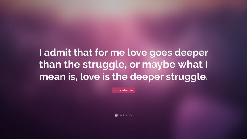 Julia Alvarez Quote: “I admit that for me love goes deeper than the struggle, or maybe what I mean is, love is the deeper struggle.”