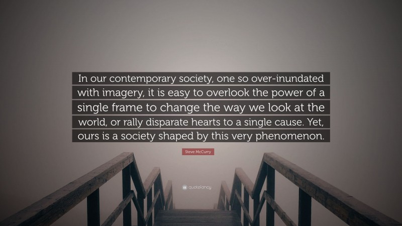 Steve McCurry Quote: “In our contemporary society, one so over-inundated with imagery, it is easy to overlook the power of a single frame to change the way we look at the world, or rally disparate hearts to a single cause. Yet, ours is a society shaped by this very phenomenon.”
