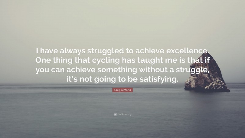 Greg LeMond Quote: “I have always struggled to achieve excellence. One thing that cycling has taught me is that if you can achieve something without a struggle, it’s not going to be satisfying.”