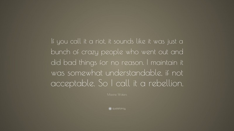 Maxine Waters Quote: “If you call it a riot, it sounds like it was just a bunch of crazy people who went out and did bad things for no reason. I maintain it was somewhat understandable, if not acceptable. So I call it a rebellion.”