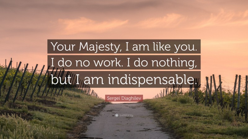 Sergei Diaghilev Quote: “Your Majesty, I am like you. I do no work. I do nothing, but I am indispensable.”