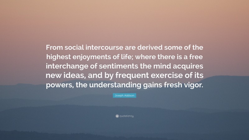 Joseph Addison Quote: “From social intercourse are derived some of the highest enjoyments of life; where there is a free interchange of sentiments the mind acquires new ideas, and by frequent exercise of its powers, the understanding gains fresh vigor.”