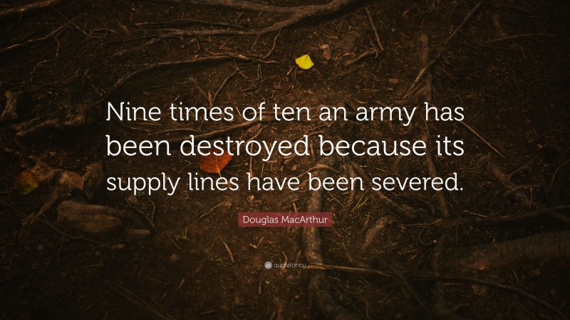 Douglas MacArthur Quote: “Nine times of ten an army has been destroyed because its supply lines have been severed.”