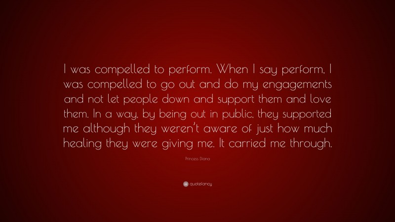 Princess Diana Quote: “I was compelled to perform. When I say perform, I was compelled to go out and do my engagements and not let people down and support them and love them. In a way, by being out in public, they supported me although they weren’t aware of just how much healing they were giving me. It carried me through.”