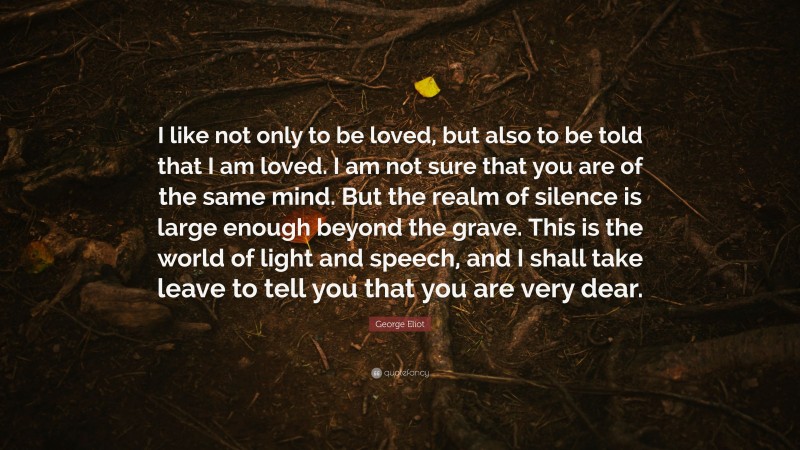 George Eliot Quote: “I like not only to be loved, but also to be told that I am loved. I am not sure that you are of the same mind. But the realm of silence is large enough beyond the grave. This is the world of light and speech, and I shall take leave to tell you that you are very dear.”