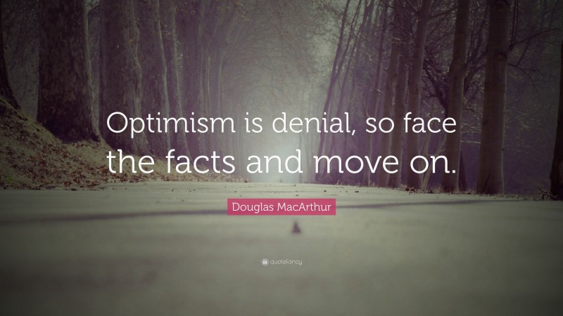 Douglas MacArthur Quote: “Optimism is denial, so face the facts and move on.”