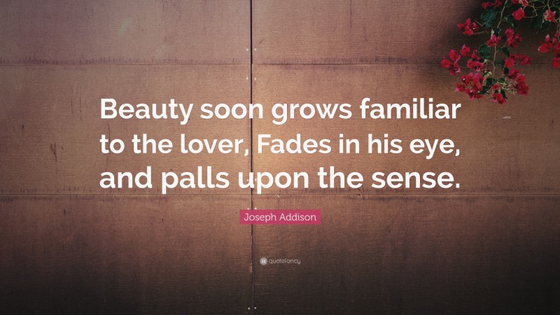 Joseph Addison Quote: “Beauty soon grows familiar to the lover, Fades in his eye, and palls upon the sense.”