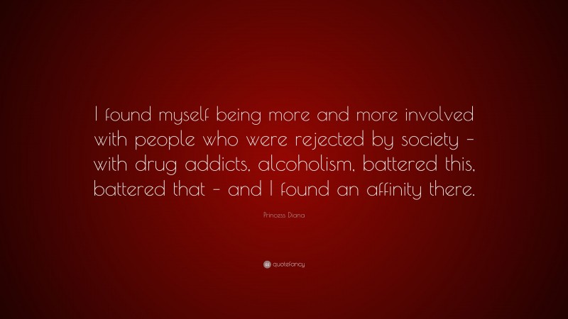 Princess Diana Quote: “I found myself being more and more involved with people who were rejected by society – with drug addicts, alcoholism, battered this, battered that – and I found an affinity there.”