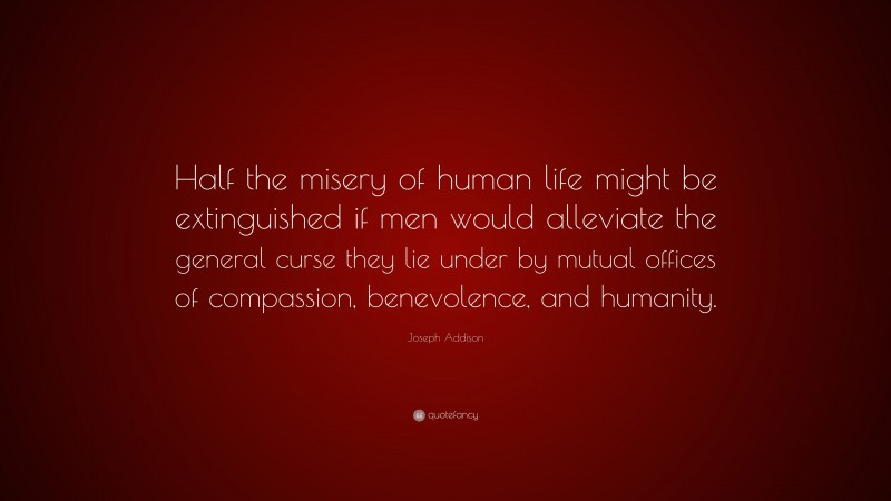 Joseph Addison Quote: “Half the misery of human life might be extinguished if men would alleviate the general curse they lie under by mutual offices of compassion, benevolence, and humanity.”