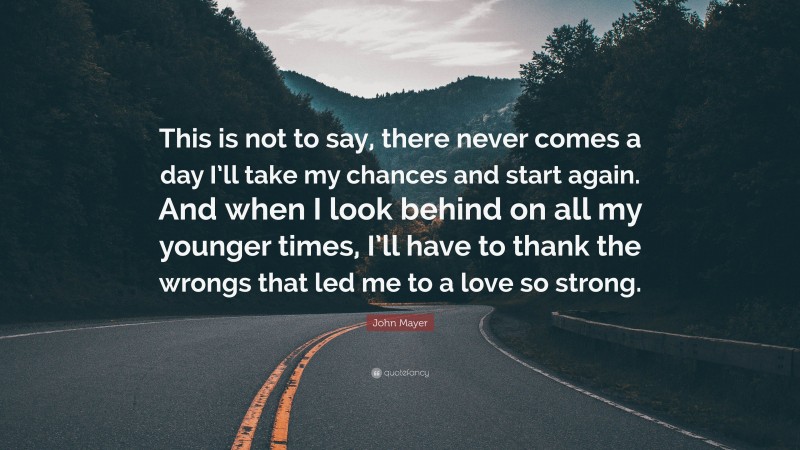 John Mayer Quote: “This is not to say, there never comes a day I’ll take my chances and start again. And when I look behind on all my younger times, I’ll have to thank the wrongs that led me to a love so strong.”