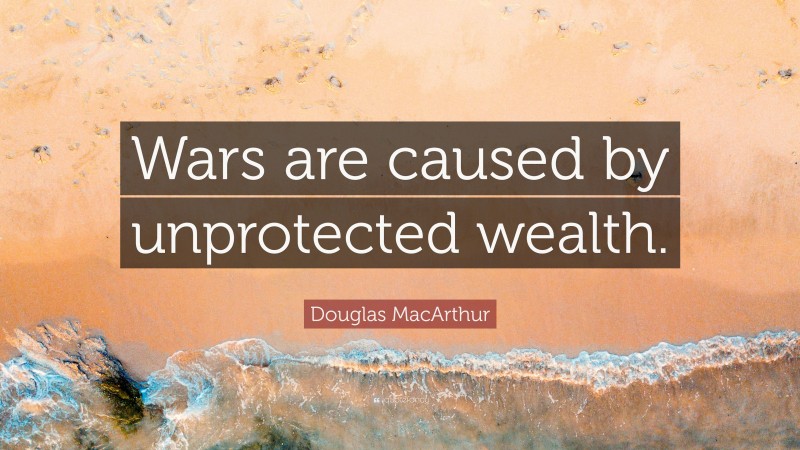 Douglas MacArthur Quote: “Wars are caused by unprotected wealth.”