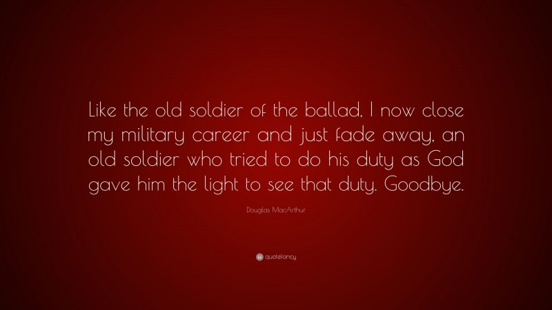 Douglas MacArthur Quote: “Like the old soldier of the ballad, I now close my military career and just fade away, an old soldier who tried to do his duty as God gave him the light to see that duty. Goodbye.”
