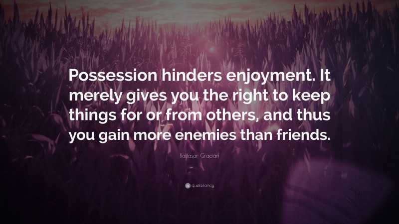 Baltasar Gracián Quote: “Possession hinders enjoyment. It merely gives you the right to keep things for or from others, and thus you gain more enemies than friends.”