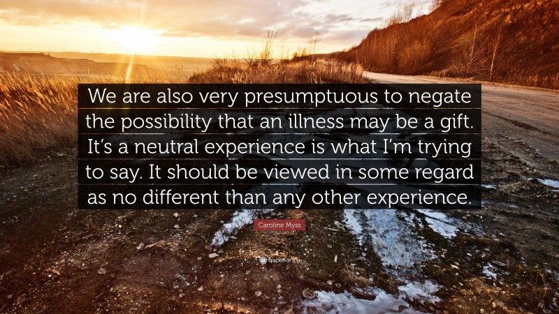 Caroline Myss Quote: “We are also very presumptuous to negate the possibility that an illness may be a gift. It’s a neutral experience is what I’m trying to say. It should be viewed in some regard as no different than any other experience.”