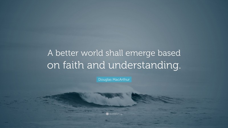 Douglas MacArthur Quote: “A better world shall emerge based on faith and understanding.”