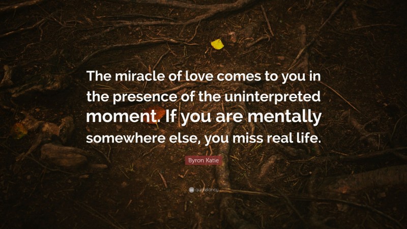 Byron Katie Quote: “The miracle of love comes to you in the presence of the uninterpreted moment. If you are mentally somewhere else, you miss real life.”