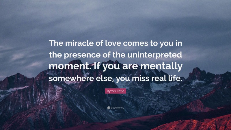 Byron Katie Quote: “The miracle of love comes to you in the presence of the uninterpreted moment. If you are mentally somewhere else, you miss real life.”