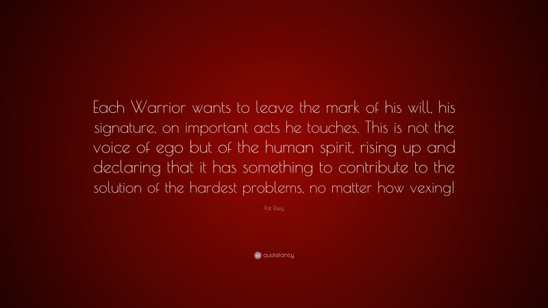 Pat Riley Quote: “Each Warrior wants to leave the mark of his will, his signature, on important acts he touches. This is not the voice of ego but of the human spirit, rising up and declaring that it has something to contribute to the solution of the hardest problems, no matter how vexing!”