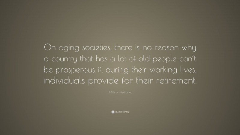 Milton Friedman Quote: “On aging societies, there is no reason why a country that has a lot of old people can’t be prosperous if, during their working lives, individuals provide for their retirement.”
