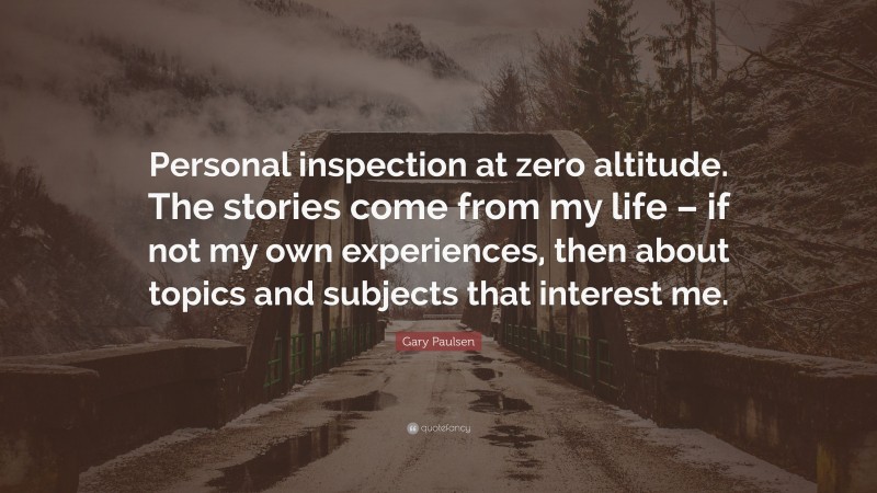 Gary Paulsen Quote: “Personal inspection at zero altitude. The stories come from my life – if not my own experiences, then about topics and subjects that interest me.”