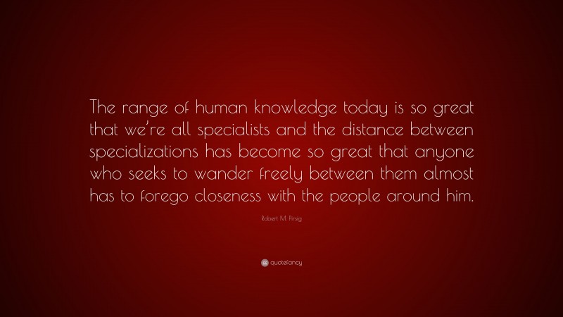 Robert M. Pirsig Quote: “The range of human knowledge today is so great that we’re all specialists and the distance between specializations has become so great that anyone who seeks to wander freely between them almost has to forego closeness with the people around him.”